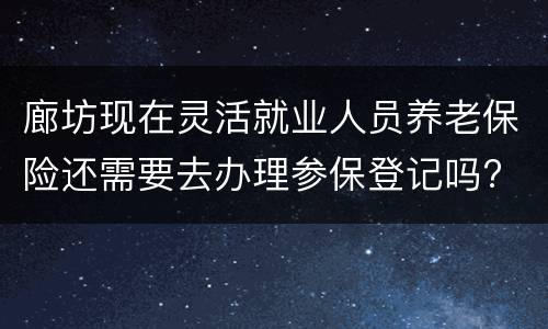 廊坊现在灵活就业人员养老保险还需要去办理参保登记吗?