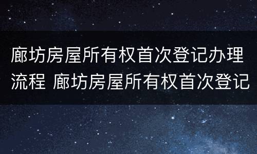 廊坊房屋所有权首次登记办理流程 廊坊房屋所有权首次登记办理流程图
