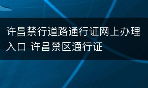 许昌禁行道路通行证网上办理入口 许昌禁区通行证