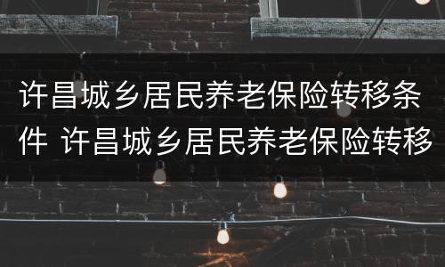 许昌城乡居民养老保险转移条件 许昌城乡居民养老保险转移条件查询