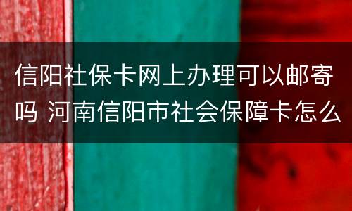 信阳社保卡网上办理可以邮寄吗 河南信阳市社会保障卡怎么办理