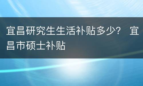 宜昌研究生生活补贴多少？ 宜昌市硕士补贴