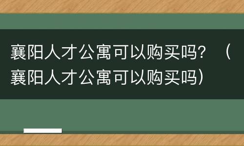 襄阳人才公寓可以购买吗？（襄阳人才公寓可以购买吗）