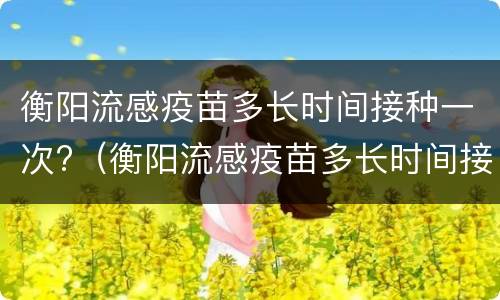 衡阳流感疫苗多长时间接种一次?（衡阳流感疫苗多长时间接种一次好）