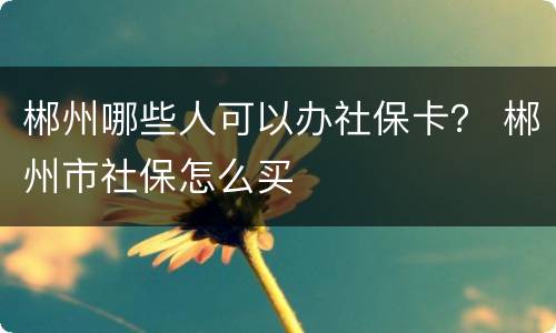 郴州哪些人可以办社保卡？ 郴州市社保怎么买