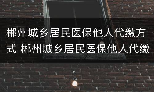 郴州城乡居民医保他人代缴方式 郴州城乡居民医保他人代缴方式是什么