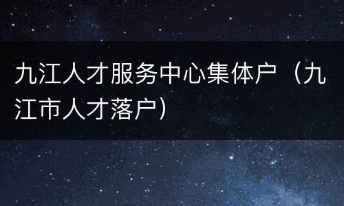 九江人才服务中心集体户（九江市人才落户）
