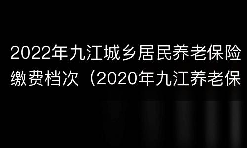 2022年九江城乡居民养老保险缴费档次（2020年九江养老保险缴费标准）