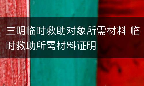 三明临时救助对象所需材料 临时救助所需材料证明