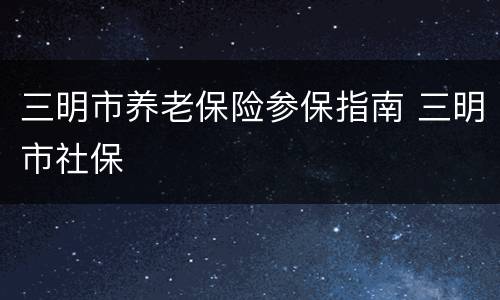 三明市养老保险参保指南 三明市社保