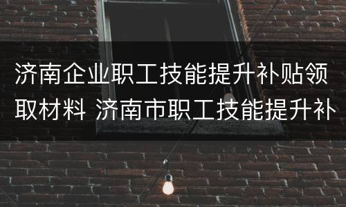 济南企业职工技能提升补贴领取材料 济南市职工技能提升补贴