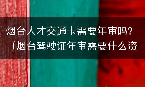 烟台人才交通卡需要年审吗？（烟台驾驶证年审需要什么资料）
