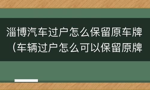 淄博汽车过户怎么保留原车牌（车辆过户怎么可以保留原牌照吗）