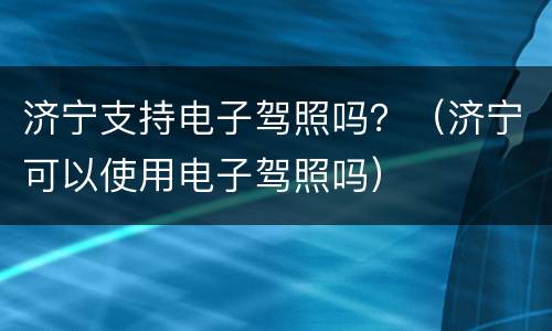 济宁支持电子驾照吗？（济宁可以使用电子驾照吗）