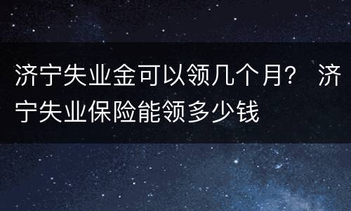 济宁失业金可以领几个月？ 济宁失业保险能领多少钱