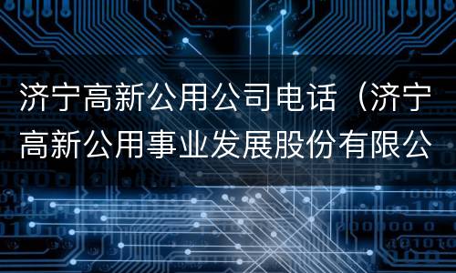 济宁高新公用公司电话（济宁高新公用事业发展股份有限公司电话）