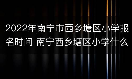 2022年南宁市西乡塘区小学报名时间 南宁西乡塘区小学什么时候报名