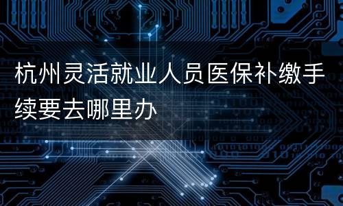 杭州灵活就业人员医保补缴手续要去哪里办