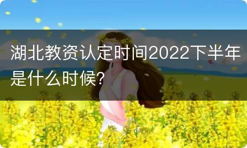 湖北教资认定时间2022下半年是什么时候？