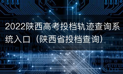 2022陕西高考投档轨迹查询系统入口（陕西省投档查询）
