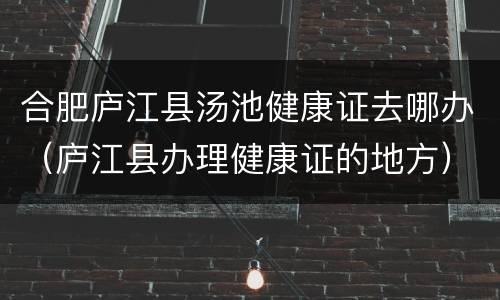 合肥庐江县汤池健康证去哪办（庐江县办理健康证的地方）
