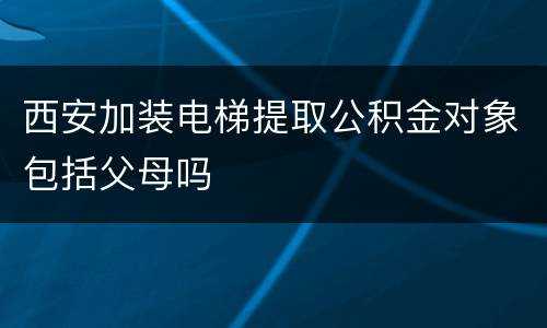 西安加装电梯提取公积金对象包括父母吗