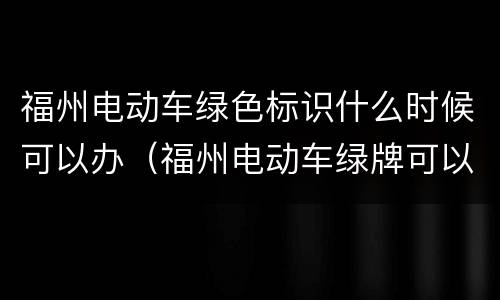 福州电动车绿色标识什么时候可以办（福州电动车绿牌可以用到什么时候）
