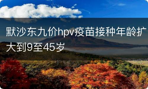 默沙东九价hpv疫苗接种年龄扩大到9至45岁