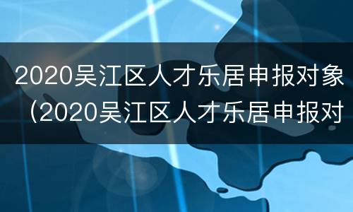 2020吴江区人才乐居申报对象（2020吴江区人才乐居申报对象有哪些）