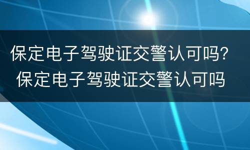 保定电子驾驶证交警认可吗？ 保定电子驾驶证交警认可吗