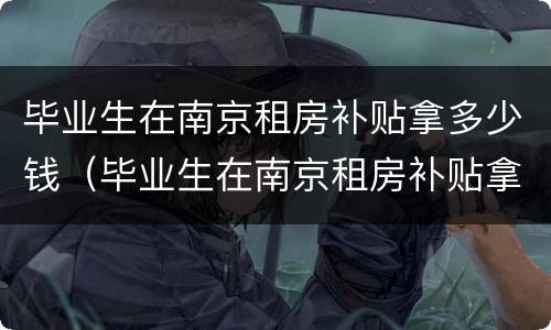 毕业生在南京租房补贴拿多少钱（毕业生在南京租房补贴拿多少钱一个月）