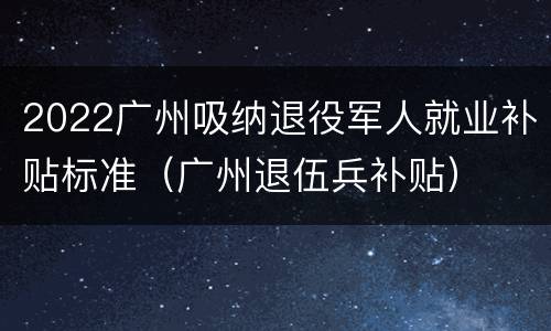 2022广州吸纳退役军人就业补贴标准（广州退伍兵补贴）