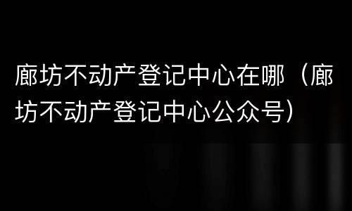 廊坊不动产登记中心在哪（廊坊不动产登记中心公众号）