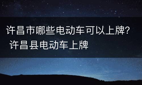 许昌市哪些电动车可以上牌？ 许昌县电动车上牌