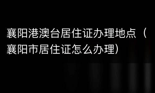 襄阳港澳台居住证办理地点（襄阳市居住证怎么办理）