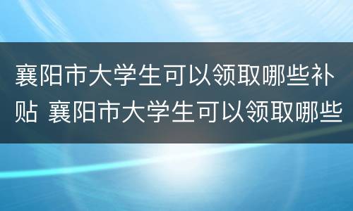 襄阳市大学生可以领取哪些补贴 襄阳市大学生可以领取哪些补贴政策