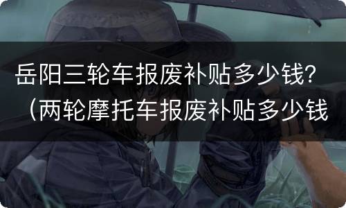 岳阳三轮车报废补贴多少钱？（两轮摩托车报废补贴多少钱）