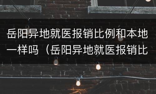 岳阳异地就医报销比例和本地一样吗（岳阳异地就医报销比例和本地一样吗）