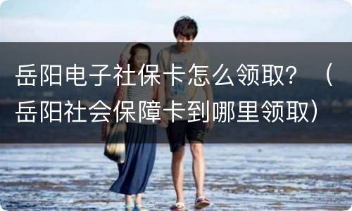 岳阳电子社保卡怎么领取？（岳阳社会保障卡到哪里领取）