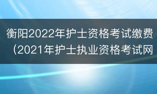 衡阳2022年护士资格考试缴费（2021年护士执业资格考试网上缴费时间）