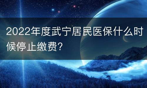 2022年度武宁居民医保什么时候停止缴费?