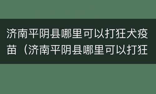 济南平阴县哪里可以打狂犬疫苗（济南平阴县哪里可以打狂犬疫苗针）