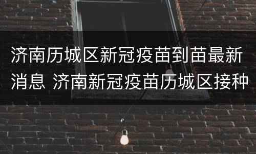 济南历城区新冠疫苗到苗最新消息 济南新冠疫苗历城区接种地点