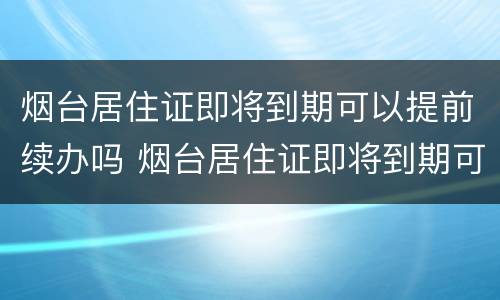 烟台居住证即将到期可以提前续办吗 烟台居住证即将到期可以提前续办吗现在