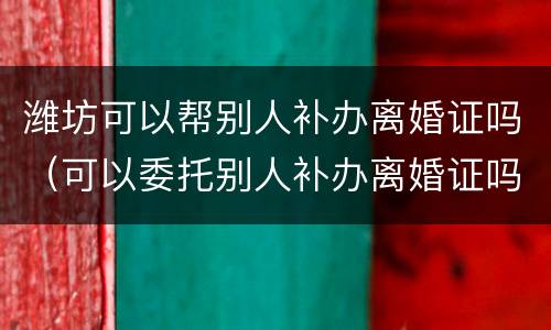 潍坊可以帮别人补办离婚证吗（可以委托别人补办离婚证吗）