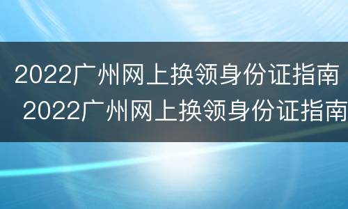 2022广州网上换领身份证指南 2022广州网上换领身份证指南下载