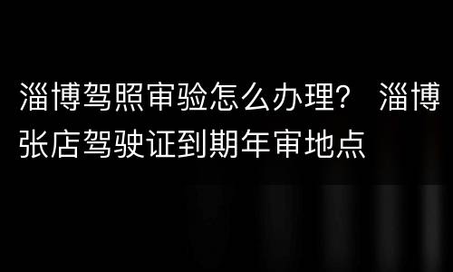 淄博驾照审验怎么办理？ 淄博张店驾驶证到期年审地点