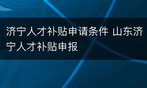 济宁人才补贴申请条件 山东济宁人才补贴申报