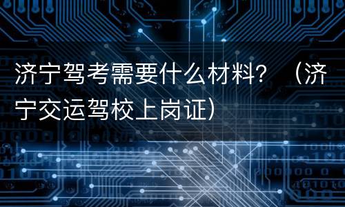 济宁驾考需要什么材料？（济宁交运驾校上岗证）