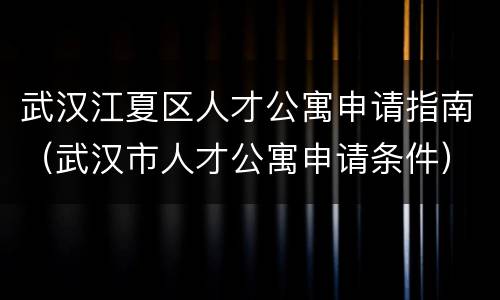 武汉江夏区人才公寓申请指南（武汉市人才公寓申请条件）